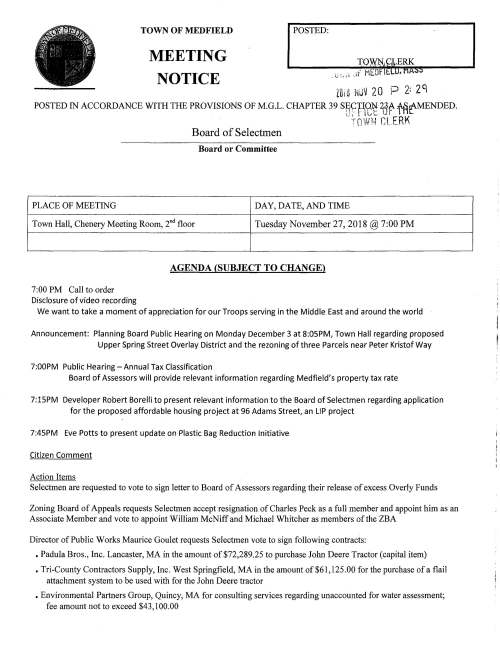 TOWN OF MEDFIELD MEETING NOTICE POSTED: i; ' ·~· ZOtil NUIJ 20 P 2: zq POSTED IN ACCORDANCE WITH THE PROVISIONS OF M.G.L. CHAPTER 39 S~~f1?~ 2tj~ ffl('-MENDED. --~· r- '" ~' !"I ,...t R K "i 1,_Jf'!:~ .. J -- - ,. Board of Selectmen Board or Committee PLACE OF MEETING DAY, DATE, AND TIME Town Hall, Chenery Meeting Room, 2nd floor Tuesday November 27, 2018@ 7:00 PM 7:00 PM Call to order Disclosure of video recording AGENDA (SUBJECT TO CHANGE) We want to take a moment of appreciation for our Troops serving in the Middle East and around the world Announcement: Planning Board Public Hearing on Monday December 3 at 8:05PM, Town Hall regarding proposed Upper Spring Street Overlay District and the rezoning of three Parcels near Peter Kristof Way 7:00PM Public Hearing -Annual Tax Classification Board of Assessors will provide relevant information regarding Medfield's property tax rate 7:15PM Developer Robert Borelli to present relevant information to the Board of Selectmen regarding application for the proposed affordable housing project at 96 Adams Street, an LIP project 7:45PM Eve Potts to present update on Plastic Bag Reduction Initiative Citizen Comment Action Items Selectmen are requested to vote to sign letter to Board of Assessors regarding their release of excess Overly Funds Zoning Board of Appeals requests Selectmen accept resignation of Charles Peck as a full member and appoint him as an Associate Member and vote to appoint William McNiff and Michael Whitcher as members of the ZBA Director of Public Works Maurice Goulet requests Selectmen vote to sign following contracts: • Padula Bros., Inc. Lancaster, MA in the amount of $72,289.25 to purchase John Deere Tractor (capital item) • Tri-County Contractors Supply, Inc. West Springfield, MA in the amount of $61,125.00 for the purchase of a flail attachment system to be used with for the John Deere tractor • Environmental Partners Group, Quincy, MA for consulting services regarding unaccounted for water assessment; fee amount not to exceed $43,100.00 • Environmental Partners Group, Quincy, MA for consulting services regarding water test pilot report; fee amount n not to exceed $19,260 • Design Consultants, Inc., Somerville, MA for storm water management; fee not to exceed $20,000 (contractor assists the Town for compliance with our storm water permit) Selectmen are requested to vote to sign Verizon Agreement pertaining to Street Light Pole Attachment Board of Selectmen are requested to vote to sign Agreement with Medfield Permanent Firefighters Union regarding vacation accrual Selectmen are requested to vote to approve and to sign Town Administrator contract with Kristine Trierweiler Discussion Items Continued discussion regarding Town Wide Master Plan; vote to adopt charter and appoint initial members Continued discussion regarding future space needs for Council on Aging and Parks and Recreation Discussion of October 29, 2018 Special Town Meeting Discuss draft municipal comment letter regarding proposed The Rosebay at Medfield development Discuss January 2019 Selectmen meeting schedule Licenses and Permits (Consent Agenda) MEMO requests the Selectmen vote to grant a parade permit for the annual Christmas Parade on Saturday December 8, 2018. Selectmen are cordially invited to participate in the December 7 Tree Lighting festivities and the Parade Medfield Lions Club request permission to post signs promoting Christmas Tree sales at their new location in the American Legion parking lot (formal vote) Town Administrator Update Discussion of Meals Tax distribution Acceptance/and or Correction of Meeting Minutes for October 2 and 30, 2018 Review Board of Selectmen Action List Selectmen Report Informational -- -· ~ --- ' ' -·:~1 ~: ~·-~ -·~~tr . , .,f~, rr-1 :-) c ;: Tl ;u-l :r.:;::C l"1"1 MAPC extends invitation to their November 30 breakfast meeting to discuss the future of the region ,_, "'' .......... C::l ~- = ,,,_ c ~c::. "'l'" '-· ~ ,•. -.r•-:-1 N f11~~-. OP- 0 -_...,.c--_- ~rr. TJ r-c- 0 r;-? 3: )> V.J (ft 0 (;!'> Notice from ZBA regarding public hearing Thursday December 13 at 7PM regarding 41 Dale Street project Planning Board hearing Monday January 7, 2019 8:05PM regarding proposed amendments to the Zoning By-laws COMCAST announces TV Channel Updates and price changes Verizon announces Fios TV Programming change Z&cJL ! l ~ ?,-0 -  S' I r