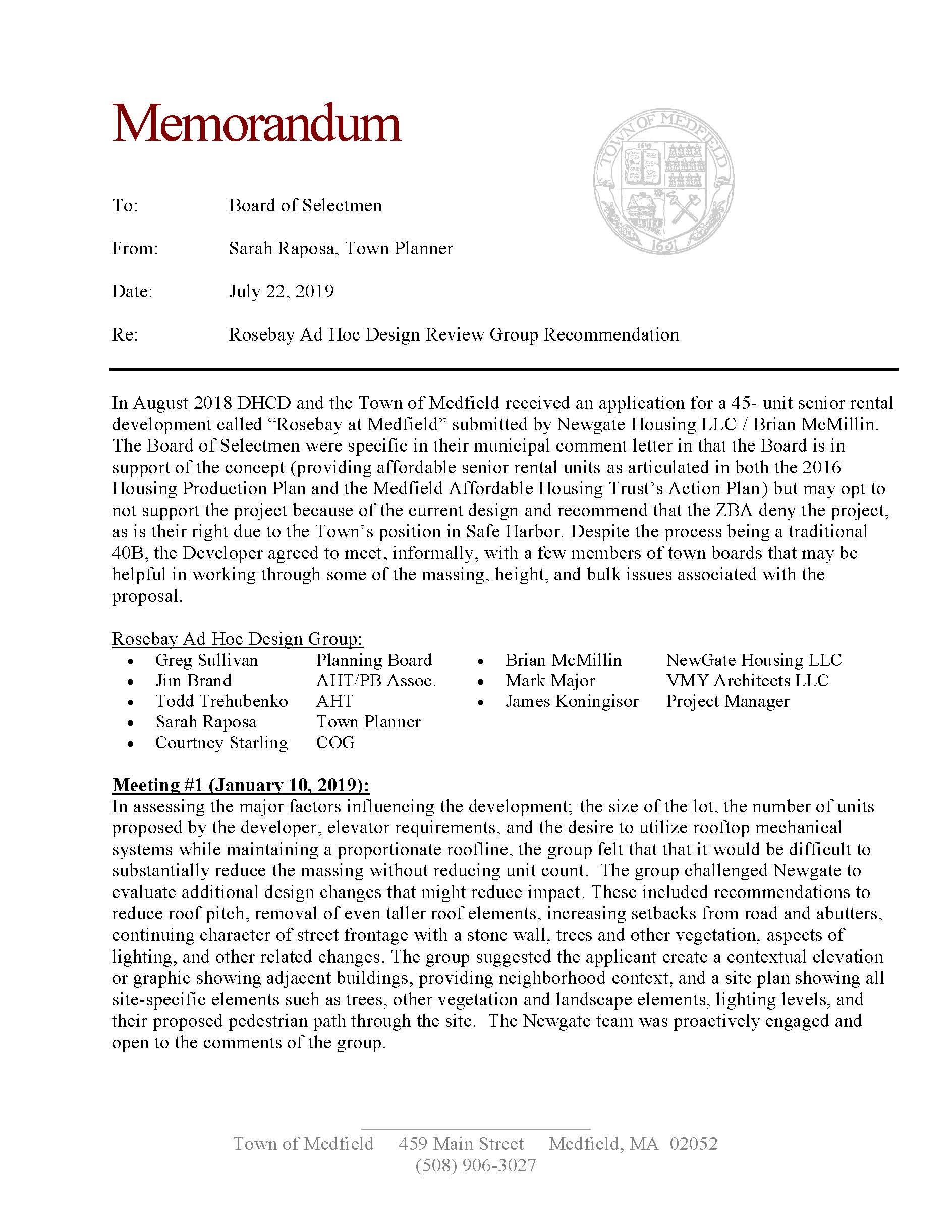 Town of Medfield 459 Main Street Medfield, MA 02052 (508) 906-3027 Memorandum To: Board of Selectmen From: Sarah Raposa, Town Planner Date: July 22, 2019 Re: Rosebay Ad Hoc Design Review Group Recommendation In August 2018 DHCD and the Town of Medfield received an application for a 45- unit senior rental development called “Rosebay at Medfield” submitted by Newgate Housing LLC / Brian McMillin. The Board of Selectmen were specific in their municipal comment letter in that the Board is in support of the concept (providing affordable senior rental units as articulated in both the 2016 Housing Production Plan and the Medfield Affordable Housing Trust’s Action Plan) but may opt to not support the project because of the current design and recommend that the ZBA deny the project, as is their right due to the Town’s position in Safe Harbor. Despite the process being a traditional 40B, the Developer agreed to meet, informally, with a few members of town boards that may be helpful in working through some of the massing, height, and bulk issues associated with the proposal. Rosebay Ad Hoc Design Group:  Greg Sullivan Planning Board  Brian McMillin NewGate Housing LLC  Jim Brand AHT/PB Assoc.  Mark Major VMY Architects LLC  Todd Trehubenko AHT  James Koningisor Project Manager  Sarah Raposa Town Planner  Courtney Starling COG Meeting #1 (January 10, 2019): In assessing the major factors influencing the development; the size of the lot, the number of units proposed by the developer, elevator requirements, and the desire to utilize rooftop mechanical systems while maintaining a proportionate roofline, the group felt that that it would be difficult to substantially reduce the massing without reducing unit count. The group challenged Newgate to evaluate additional design changes that might reduce impact. These included recommendations to reduce roof pitch, removal of even taller roof elements, increasing setbacks from road and abutters, continuing character of street frontage with a stone wall, trees and other vegetation, aspects of lighting, and other related changes. The group suggested the applicant create a contextual elevation or graphic showing adjacent buildings, providing neighborhood context, and a site plan showing all site-specific elements such as trees, other vegetation and landscape elements, lighting levels, and their proposed pedestrian path through the site. The Newgate team was proactively engaged and open to the comments of the group. Town of Medfield 459 Main Street Medfield, MA 02052 (508) 906-3027 Meeting #2 (May 2, 2019): The Newgate team presented revised plans, elevations and neighborhood context graphics that included design changes that addressed in actuality or the spirit of the comments of the Design Review Group. The following changes and clarifications were made to the proposal: 1. The front setback from Pound Street was revised from 30.5’ to 60.4’. This is twice the required setback in the RU zoning district. 2. The building height was reduced by 10’ to 40’. The zoning bylaw allows a height up to 35’ for multifamily use in the RU district so this would be a 5’ waiver request. 3. The gross building area was reduced by more than 2,000 square feet (from 50,670 sf to 48,524 sf). 4. The distance to neighboring buildings is shown on the revised site plan indicating compliance with the side setback requirements in the RU zoning district. 5. The walking path from Pound Street to the High School/Middle School is proposed as stone dust. 6. An 8’ privacy fence is proposed between walking path and the adjacent historic property at 58 Pound Street. 7. As requested, the Developer submitted landscaping and lighting plans. The landscaping plan provides context on the preservation of existing vegetation and proposed additional screening. The lighting plan confirms no unnecessary light-spillage over the property line. 8. Additional handicapped parking spaces were provided based on comments from the Fire Department. 9. An outdoor trash enclosure was eliminated from the plan because this building has interior trash and recycling facilities on each floor. 10. Certain exterior architectural elements were added or enhanced to improve the appearance of the building, maintain visual interest, and create character on the building’s elevations. 11. Interior changes include a revised layout of the first floor front and rear entries, lobby area, and amenity spaces to improve the flow of foot traffic and to provide for flow through from front entrance to rear entrance; as well as corrected unit plans. The developer provided additional renderings that provided context with the neighborhood. This area is transitional and includes single family dwellings, multi-family dwellings and institutional structures (high school/middle school complex). The viewpoint looking down Pound Street from South Street still reflects a significant development, but is an improvement considering the previous building. From the other direction, the building is closely abutted to Tilden Village. Conclusion: The Ad Hoc Design Review Group recognizes the position decision that the Board of Selectmen need to make relative to this project, senior affordable housing, and the impacted neighborhood. The group has worked to openly review the design and make recommendations that allowed the developer to put forward the best version of their proposal, and conversely Newgate has been open to the recommendations suggested and have made improvements to their proposed development. We appreciate the BoS taking this into consideration as they assess the current design as this moves forward with the Zoning Board of Appeals process.