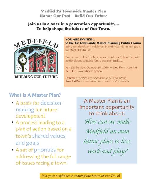 Medfield’s Townwide Master Plan Honor Our Past – Build Our Future Join us in a once in a generation opportunity…. To help shape the future of Our Town. YOU ARE INVITED… to the 1st Town-wide Master Planning Public Forum Join your friends and neighbors in crafting a vision and goals for Medfield’s future. Your input will be the basis upon which an Action Plan will be developed to guide future decision-making. WHEN: Sunday, October 20, 2019 @ 5:00 PM – 7:30 PM WHERE: Blake Middle School Dinner: available free of charge to all who attend. Free Raffle: All attendees are automatically entered. A Master Plan is an important opportunity to think about: How can we make Medfield an even better place to live, work and play? Join your neighbors in shaping the future of our Town! What is A Master Plan? • A basis for decisionmaking for future development • A process leading to a plan of action based on a town’s shared values and goals • A set of priorities for addressing the full range of issues facing a town Medfield’s Townwide Master Plan Honor Our Past – Build Our Future How can a master plan help increase a municipality’s financial efficiency? • Identify priorities • Identify potential funding opportunities • Master Plan makes municipality eligible for grants • Identify low-hanging fruit • Recommend public/private partnerships where relevant • Master plan process can lead to partnerships and resource sharing • Identifies opportunities for regionalization of services and/or facilities Why Plan? • Take stock, review objectives, direction and priorities • Examine resource allocation: existing and optimal • Last complete plan - 1997 • Be proactive and affect future decision making • Support eligibility for grant programs and public funds What to preserve? What to change? Concerns? Improvements? Ensure that Medfield’s desirable features are preserved and challenges are addressed. “But I like things the way they are… “ Doing nothing doesn’t mean nothing will change. For more information please see: https://www.town.medfield.net/350/Townwide-Master-Planning-Committee
