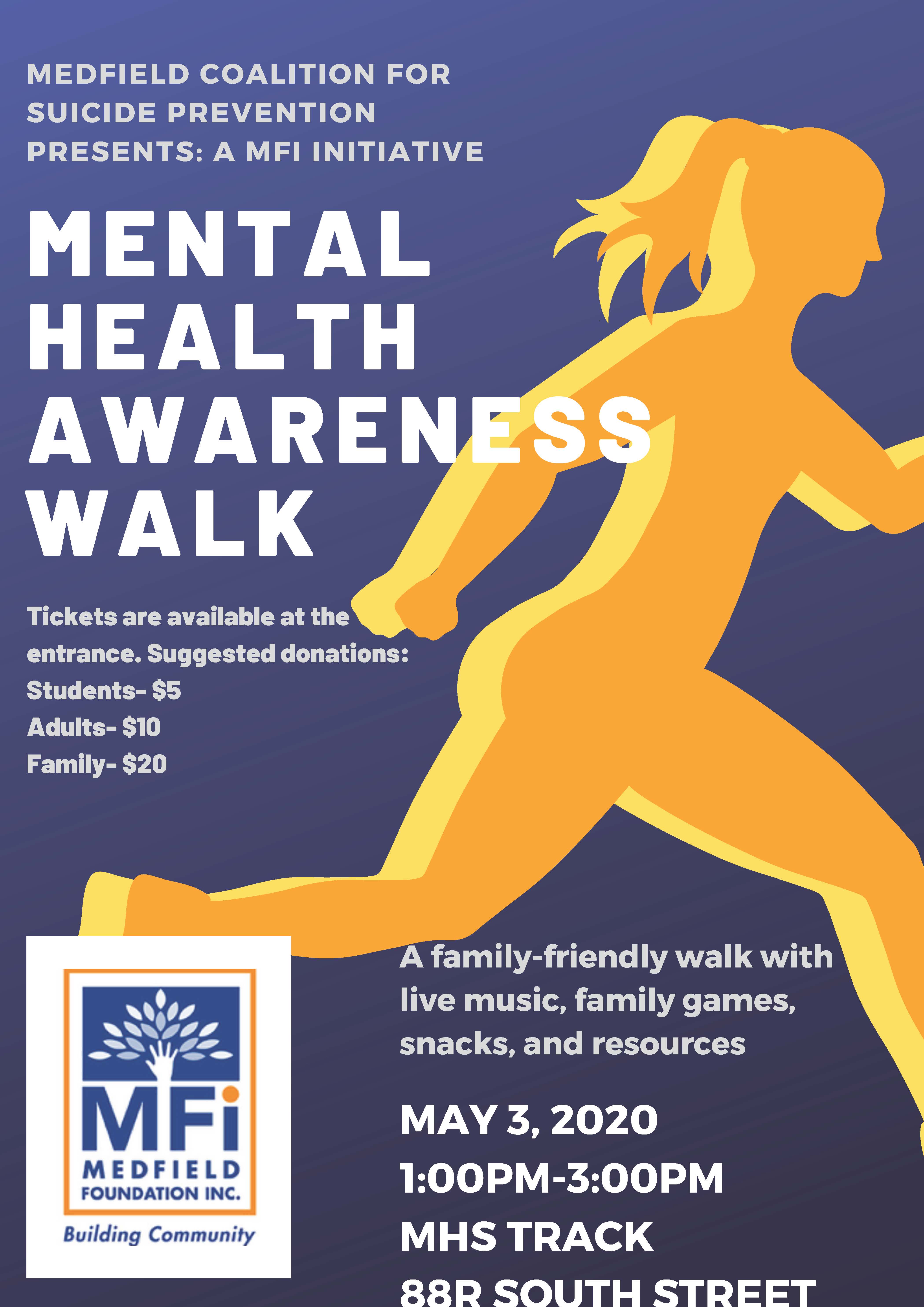 MEDFIELD COALITION FOR SUICIDE PREVENTION PRESENTS: A MFI INITIATIVE MENTAL HEALTH AWARENESS WALK A family-friendly walk with live music, family games, snacks, and resources MAY 3, 2020 1:00PM-3:00PM MHS TRACK 88R SOUTH STREET Tickets are available at the entrance. Suggested donations: Students- $5 Adults- $10 Family- $20
