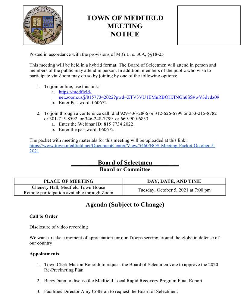 TOWN OF MEDFIELD
MEETING
NOTICE
Posted in accordance with the provisions of M.G.L. c. 30A, §§18-25
This meeting will be held in a hybrid format. The Board of Selectmen will attend in person and
members of the public may attend in person. In addition, members of the public who wish to
participate via Zoom may do so by joining by one of the following options:
1. To join online, use this link:
a. https://medfieldnet.
zoom.us/j/81577342022?pwd=ZTV3VU1EMnRBOHJINGh6SS9wV3dvdz09
b. Enter Password: 060672
2. To join through a conference call, dial 929-436-2866 or 312-626-6799 or 253-215-8782
or 301-715-8592 or 346-248-7799 or 669-900-6833
a. Enter the Webinar ID: 815 7734 2022
b. Enter the password: 060672
The packet with meeting materials for this meeting will be uploaded at this link:
https://www.town.medfield.net/DocumentCenter/View/5460/BOS-Meeting-Packet-October-5-
2021
Board of Selectmen
Board or Committee
PLACE OF MEETING DAY, DATE, AND TIME
Chenery Hall, Medfield Town House
Remote participation available through Zoom
Tuesday, October 5, 2021 at 7:00 pm
Agenda (Subject to Change)
Call to Order
Disclosure of video recording
We want to take a moment of appreciation for our Troops serving around the globe in defense of
our country
Appointments
1. Town Clerk Marion Bonoldi to request the Board of Selectmen vote to approve the 2020
Re-Precincting Plan
2. BerryDunn to discuss the Medfield Local Rapid Recovery Program Final Report
3. Facilities Director Amy Colleran to request the Board of Selectmen:
a. vote to approve $40,000 for Memorial School Fire Panel system replacement
from the Municipal Buildings Stabilization Emergency Fund
b. vote to authorize the Chair to sign the Green Communities grant application
c. vote to approve a contract with Aalanco Service Corporation for boiler
preventative maintenance work at various Town buildings
4. Parks and Recreation Commission Update
Discussion and Potential Votes
5. Discuss and vote the Flag and Municipal Use Policy
6. Town’s Financial Policy
7. Discussion of Special Town Meeting
Action Items
8. Approve Collective Bargaining Agreement with the Medfield Police League, MCOP,
AFL-CIO, Local 257 for July 1, 2020 to June 30, 2022.
9. Vote to approve a contract with Epsilon Associates for historic preservation and historic
tax credit consulting services
10. Vote to Call the Special Town Election for Monday, November 15, 2021 and sign the
Special Town Election Warrant
11. Vote to approve contract with Solar Design Associates for design and engineering
services for a roof-top solar installation at the DPW Town Garage
Consent Agenda
12. Medfield Foundation requests permission to place sandwich boards at the corner of North
and Main and South at 27 from October 17th through October 31st for the Angel Run.
13. Block Party Request for Rocky Lane on Saturday, October 30 from 3 pm to 5 pm
Meeting Minutes
Town Administrator Updates
Citizens Comment
Next Meeting Dates
October 19, 2021
November 2, 2021
November 7, 2021 Special Town Meeting
November 16, 2021
Selectmen Reports
Informational