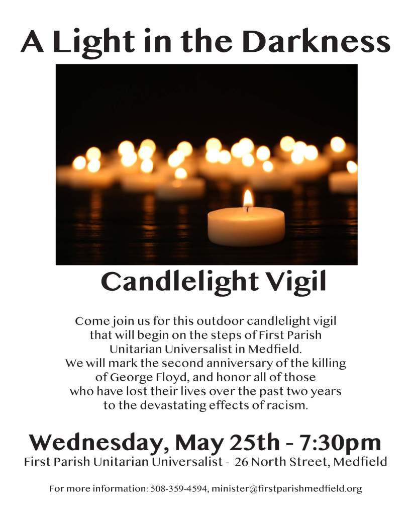 Wednesday, May 25th - 7:30pm
First Parish Unitarian Universalist - 26 North Street, Medfield
For more information: 508-359-4594, minister@firstparishmedfield.org
A Light in the Darkness
Candlelight Vigil
Come join us for this outdoor candlelight vigil
that will begin on the steps of First Parish
Unitarian Universalist in Medfield.
We will mark the second anniversary of the killing
of George Floyd, and honor all of those
who have lost their lives over the past two years
to the devastating effects of racism.